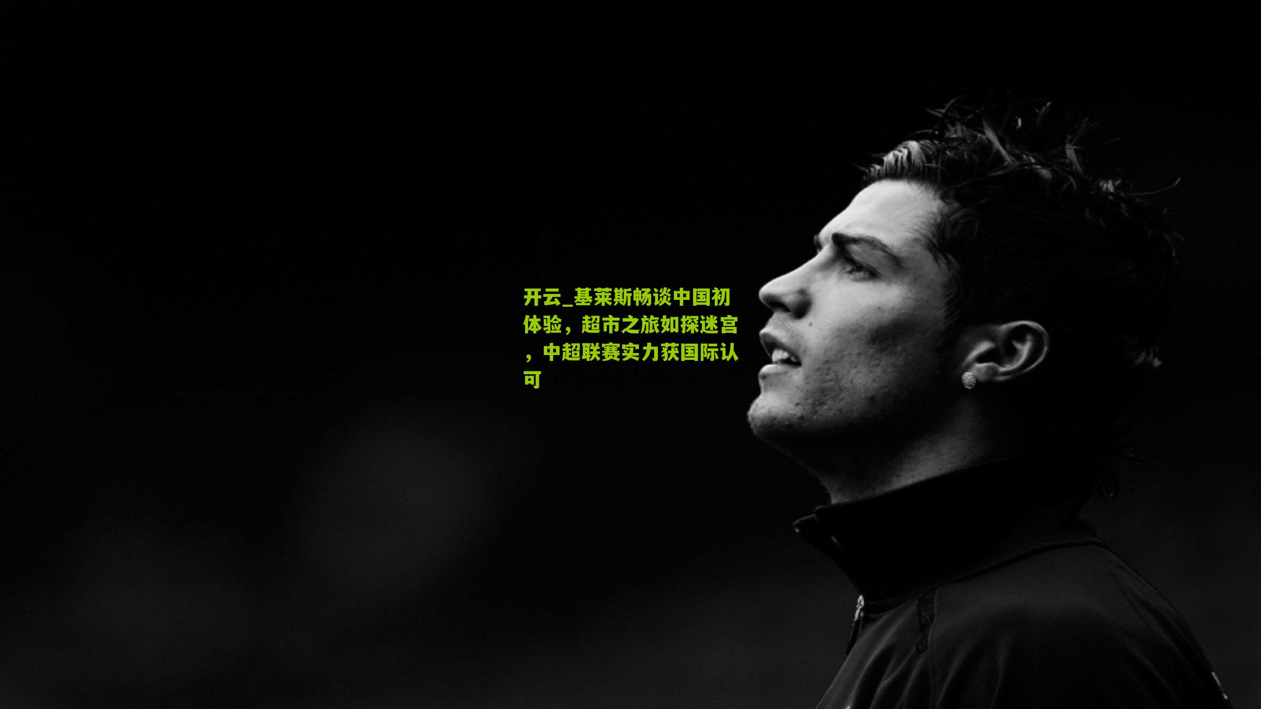 基莱斯畅谈中国初体验，超市之旅如探迷宫，中超联赛实力获国际认可