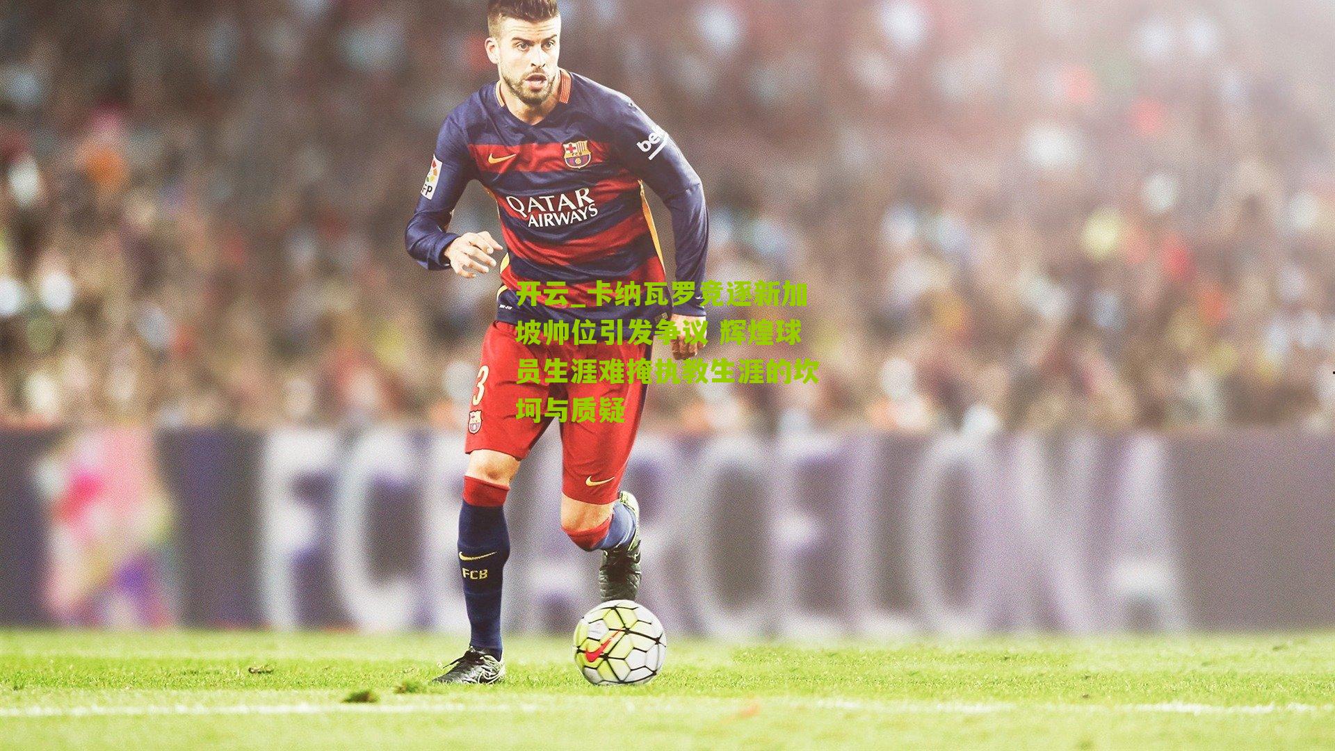 卡纳瓦罗竞逐新加坡帅位引发争议 辉煌球员生涯难掩执教生涯的坎坷与质疑